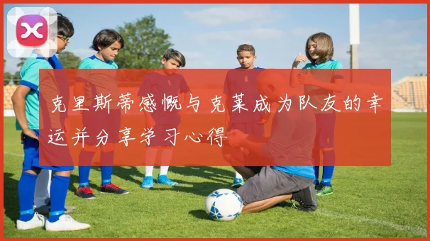 克里斯蒂感慨与克莱成为队友的幸运并分享学习心得