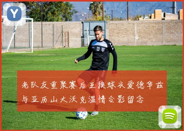 老队友重聚赛后互换球衣爱德华兹与亚历山大沃克温情合影留念