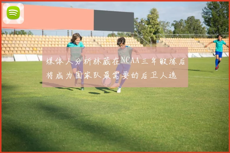 媒体人分析林葳在NCAA三年锻炼后将成为国家队最需要的后卫人选
