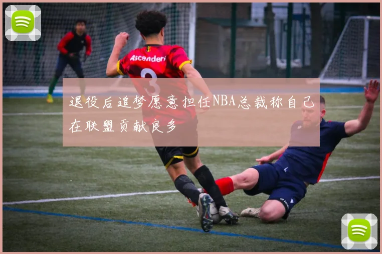 退役后追梦愿意担任NBA总裁称自己在联盟贡献良多