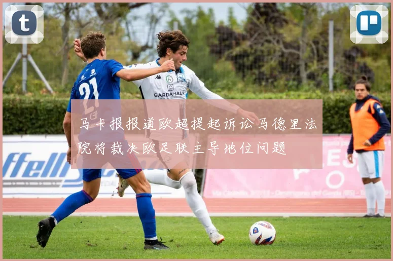 马卡报报道欧超提起诉讼马德里法院将裁决欧足联主导地位问题