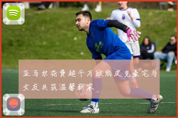 亚马尔花费超千万欧购皮克豪宅与女友共筑温馨新家