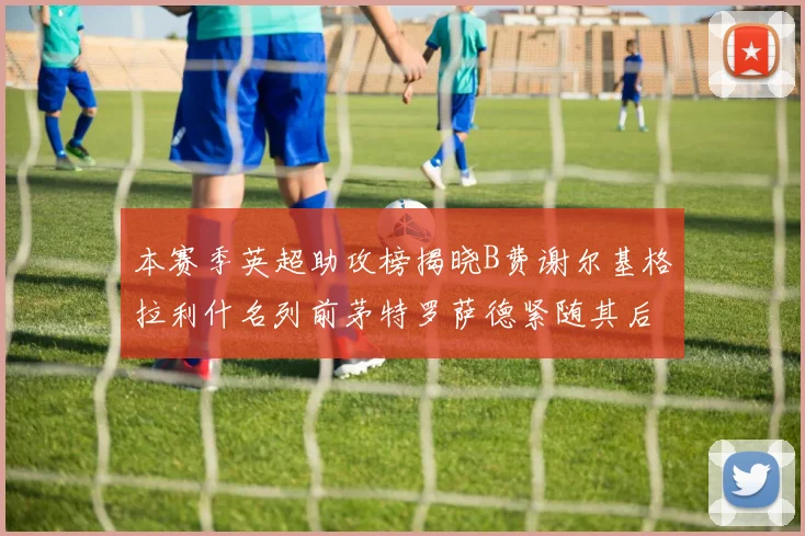 本赛季英超助攻榜揭晓B费谢尔基格拉利什名列前茅特罗萨德紧随其后
