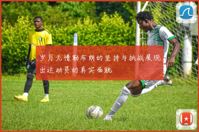 岁月无情勒布朗的坚持与挑战展现出运动员的真实面貌
