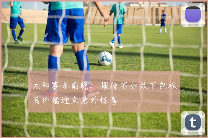 太阳赛季前瞻：期待不如放下包袱或许能迎来意外惊喜