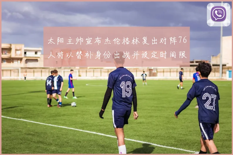太阳主帅宣布杰伦格林复出对阵76人将以替补身份出战并设定时间限制