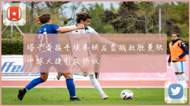 塔子哥接手埃弗顿后首战狂胜曼联十球大捷引发热议
