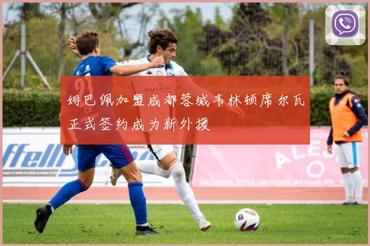 姆巴佩加盟成都蓉城韦林顿席尔瓦正式签约成为新外援