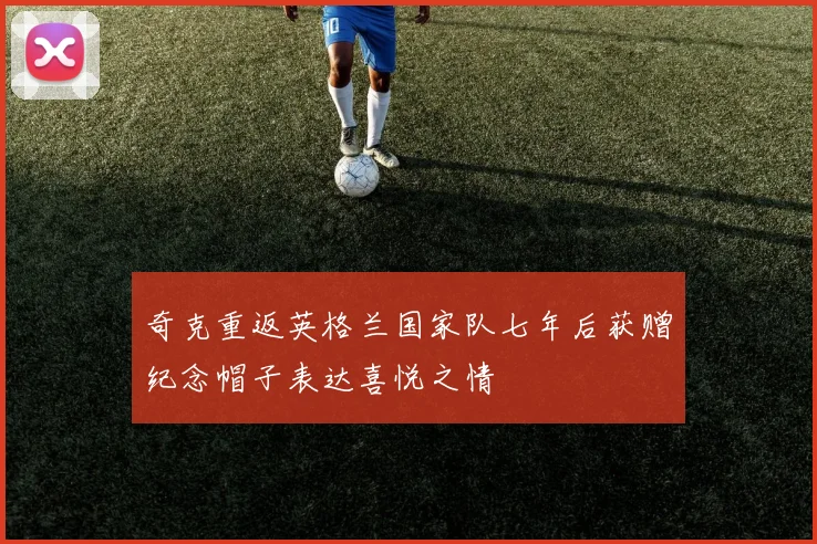 奇克重返英格兰国家队七年后获赠纪念帽子表达喜悦之情