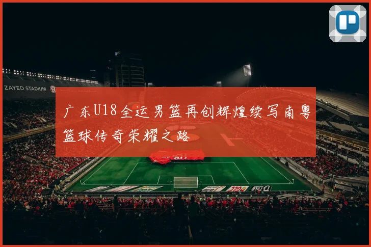 广东U18全运男篮再创辉煌续写南粤篮球传奇荣耀之路