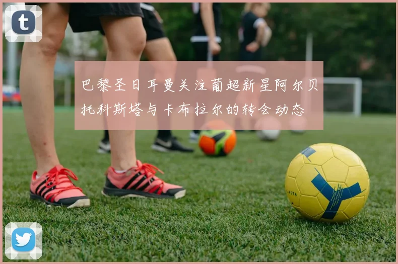 巴黎圣日耳曼关注葡超新星阿尔贝托科斯塔与卡布拉尔的转会动态