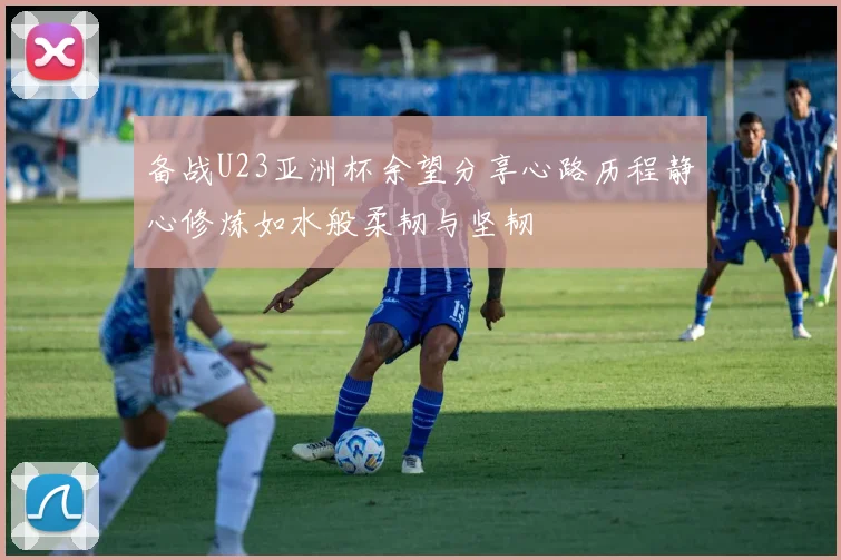 备战U23亚洲杯余望分享心路历程静心修炼如水般柔韧与坚韧