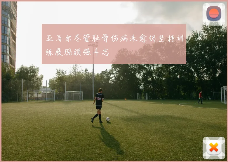 亚马尔尽管耻骨伤病未愈仍坚持训练展现顽强斗志