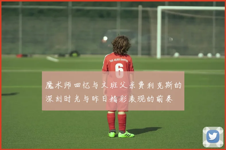 魔术师回忆与文班父亲费利克斯的深刻时光与昨日精彩表现的前奏