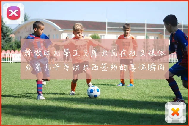 骄傲时刻蒂亚戈席尔瓦在社交媒体分享儿子与切尔西签约的喜悦瞬间