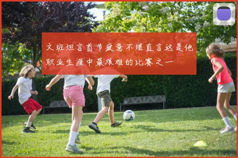 文班坦言首节疲惫不堪直言这是他职业生涯中最艰难的比赛之一