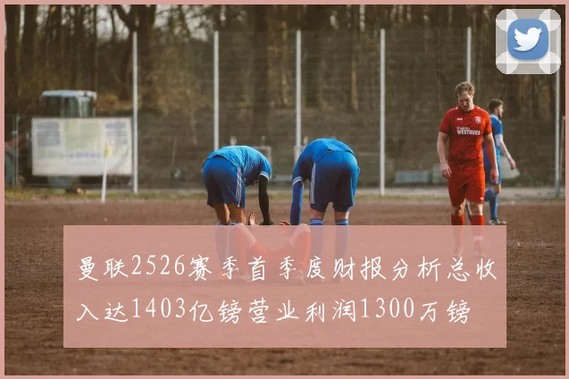 曼联2526赛季首季度财报分析总收入达1403亿镑营业利润1300万镑