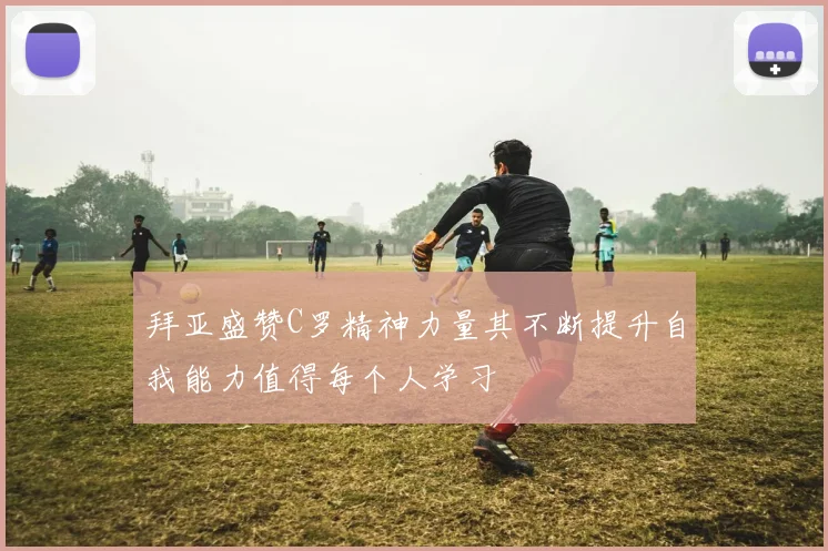 拜亚盛赞C罗精神力量其不断提升自我能力值得每个人学习