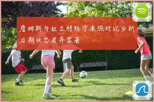 詹姆斯与杜兰特防守表现对比分析后期状态差异显著