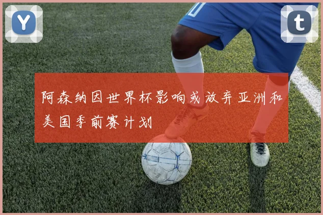 阿森纳因世界杯影响或放弃亚洲和美国季前赛计划