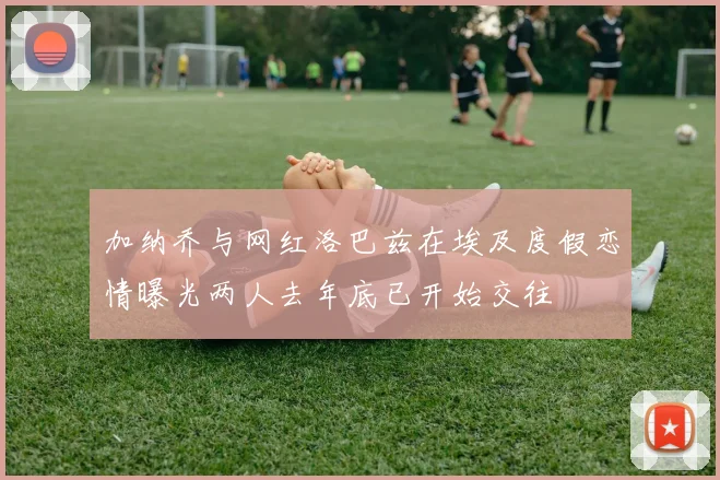 加纳乔与网红洛巴兹在埃及度假恋情曝光两人去年底已开始交往