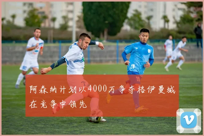 阿森纳计划以4000万争夺格伊曼城在竞争中领先