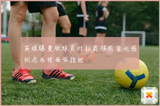 英媒曝曼联球员对拉爵移民言论感忧虑或将面临指控