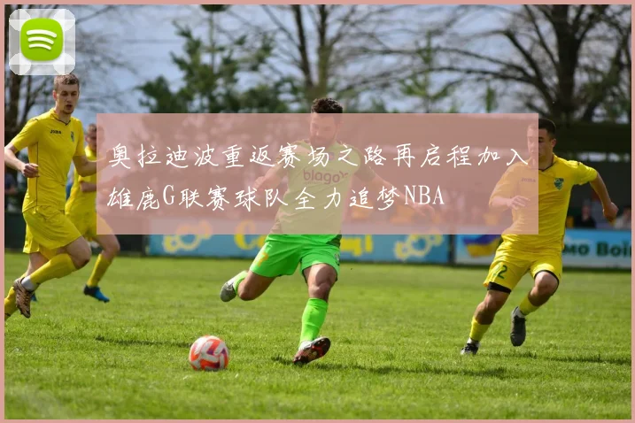 奥拉迪波重返赛场之路再启程加入雄鹿G联赛球队全力追梦NBA