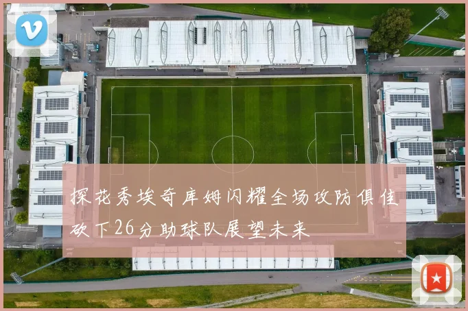探花秀埃奇库姆闪耀全场攻防俱佳砍下26分助球队展望未来