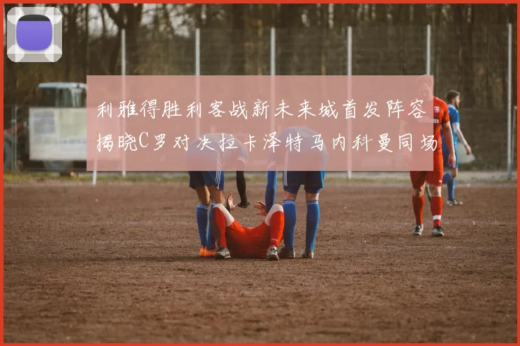 利雅得胜利客战新未来城首发阵容揭晓C罗对决拉卡泽特马内科曼同场竞技