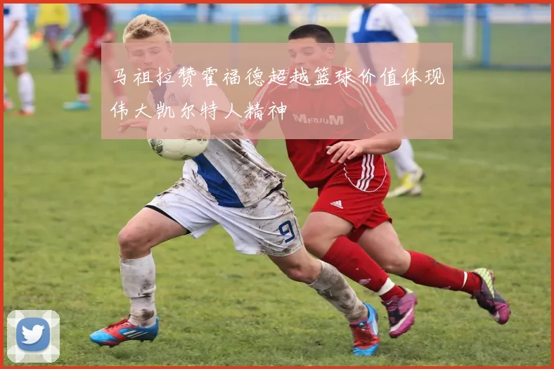 马祖拉赞霍福德超越篮球价值体现伟大凯尔特人精神