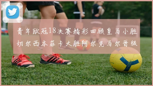 青年欧冠18决赛精彩回顾皇马小胜切尔西本菲卡大胜阿尔克马尔晋级