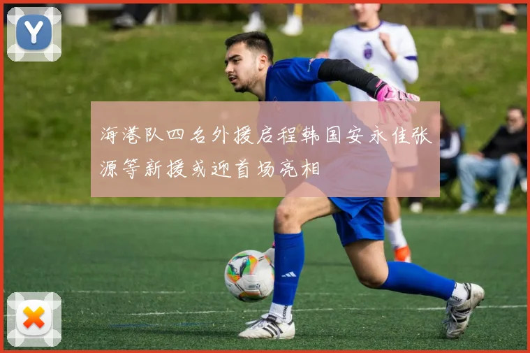 海港队四名外援启程韩国安永佳张源等新援或迎首场亮相