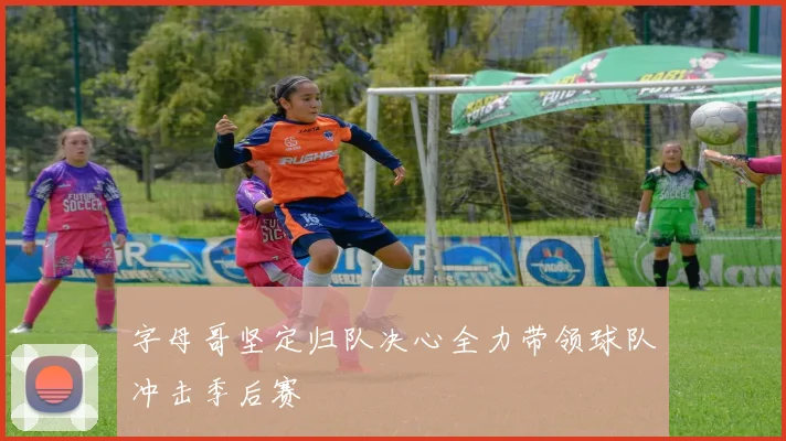 字母哥坚定归队决心全力带领球队冲击季后赛