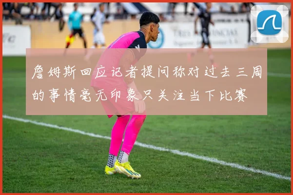 詹姆斯回应记者提问称对过去三周的事情毫无印象只关注当下比赛
