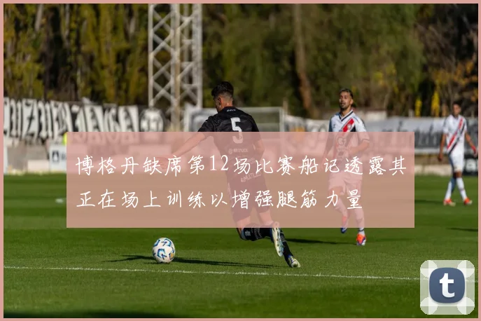 博格丹缺席第12场比赛船记透露其正在场上训练以增强腿筋力量