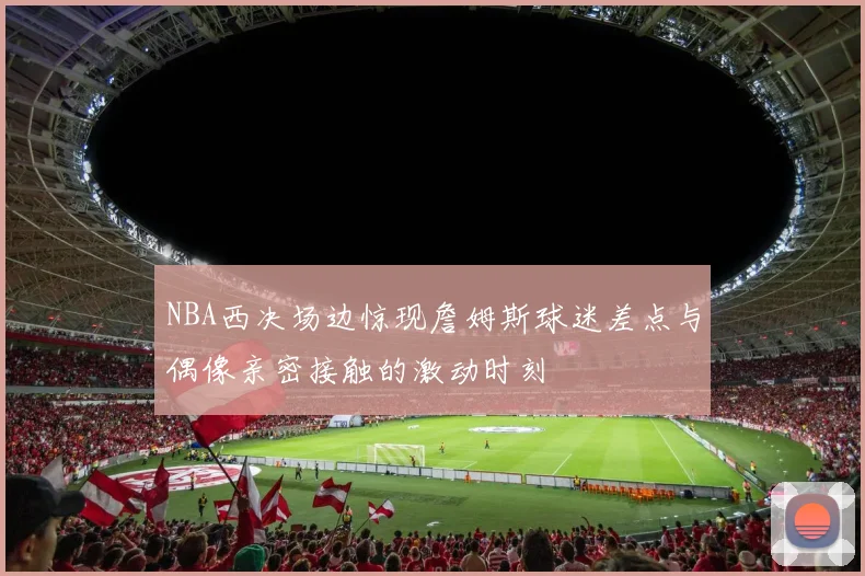NBA西决场边惊现詹姆斯球迷差点与偶像亲密接触的激动时刻
