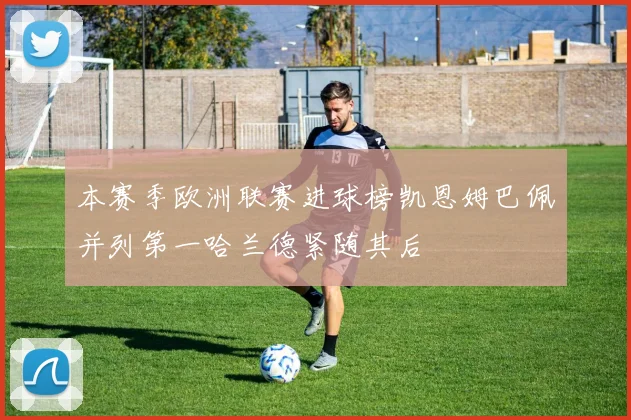 本赛季欧洲联赛进球榜凯恩姆巴佩并列第一哈兰德紧随其后