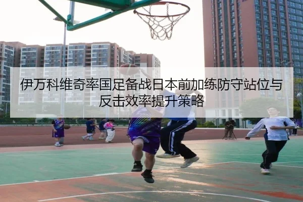 伊万科维奇率国足备战日本前加练防守站位与反击效率提升策略